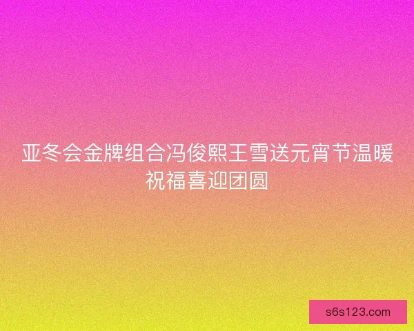 亚冬会金牌组合冯俊熙王雪送元宵节温暖祝福喜迎团圆