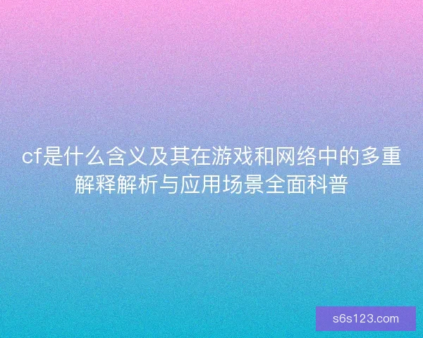 cf是什么含义及其在游戏和网络中的多重解释解析与应用场景全面科普