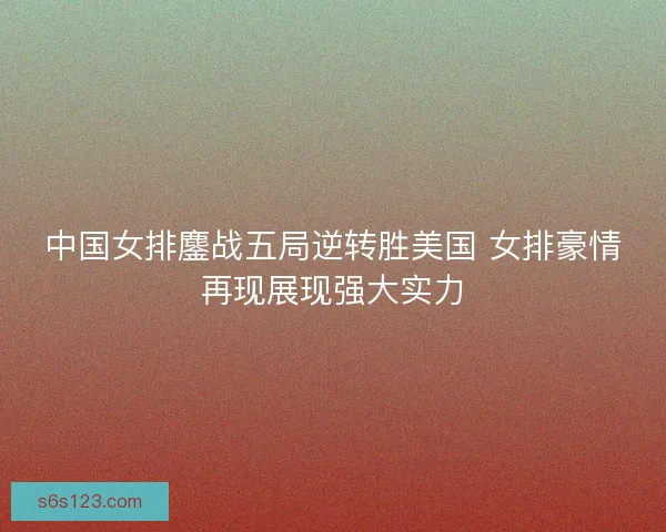 中国女排鏖战五局逆转胜美国 女排豪情再现展现强大实力