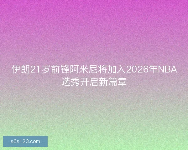 伊朗21岁前锋阿米尼将加入2026年NBA选秀开启新篇章