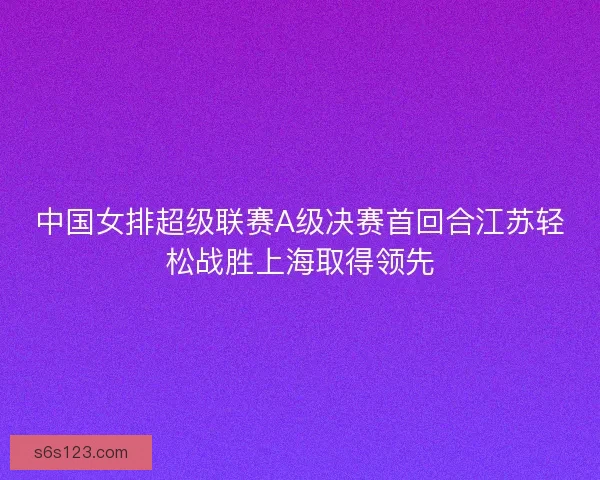 中国女排超级联赛A级决赛首回合江苏轻松战胜上海取得领先